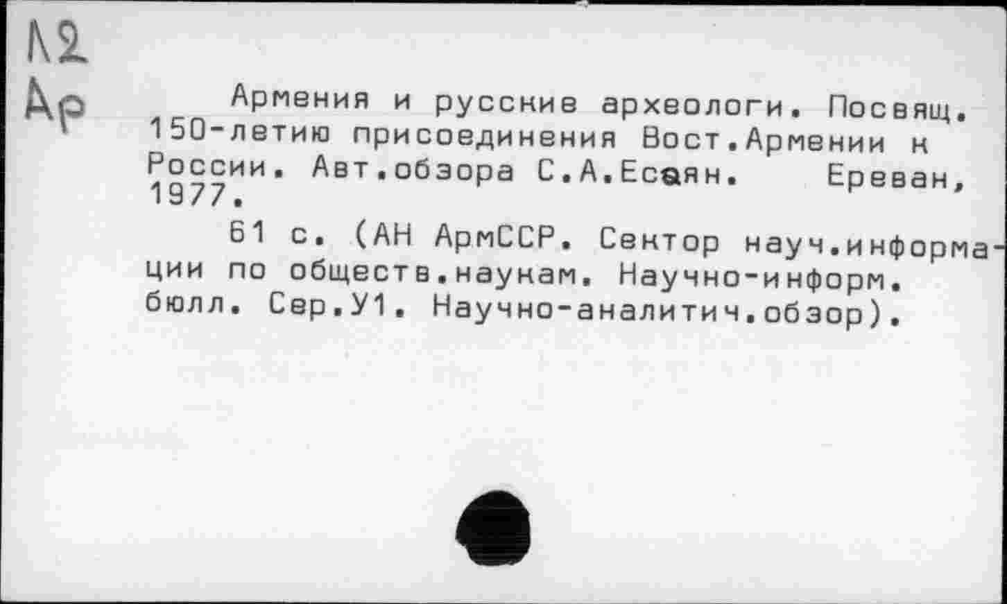 ﻿Армения и русские археологи. Посвящ. 150-летию присоединения Вост.Армении к России. Авт.обзора С.А.Есаян. Ереван,
61 с. (АН АрмССР. Сектор науч.информа ции по обществ.наукам. Научно-информ, бюлл. Сер.У1, Научно-аналитич.обзор).